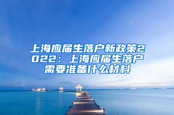 上海应届生落户新政策2022：上海应届生落户需要准备什么材料