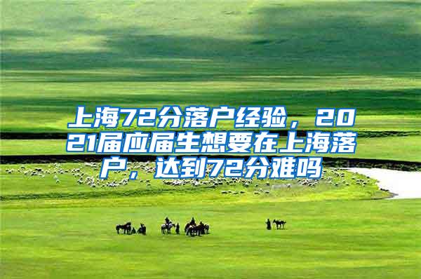 上海72分落户经验，2021届应届生想要在上海落户，达到72分难吗