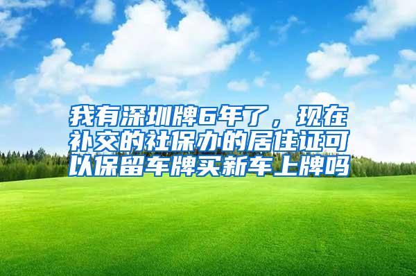 我有深圳牌6年了，现在补交的社保办的居住证可以保留车牌买新车上牌吗