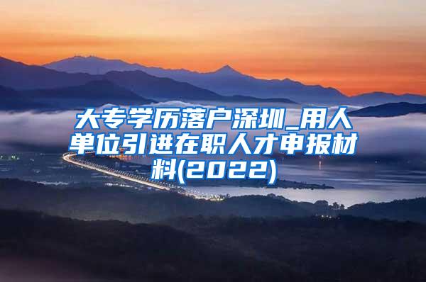 大专学历落户深圳_用人单位引进在职人才申报材料(2022)