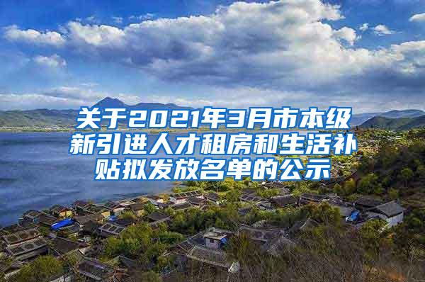 关于2021年3月市本级新引进人才租房和生活补贴拟发放名单的公示
