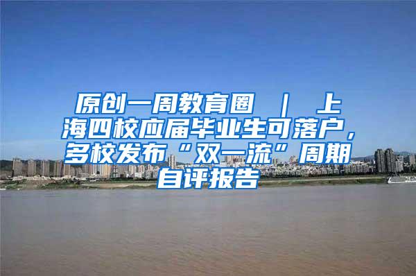 原创一周教育圈 ｜ 上海四校应届毕业生可落户，多校发布“双一流”周期自评报告