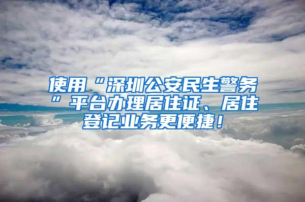 使用“深圳公安民生警务”平台办理居住证、居住登记业务更便捷！