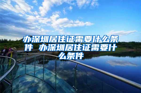 办深圳居住证需要什么条件 办深圳居住证需要什么条件