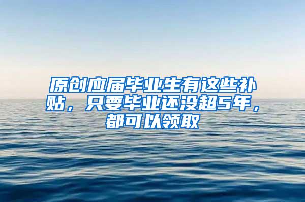 原创应届毕业生有这些补贴，只要毕业还没超5年，都可以领取