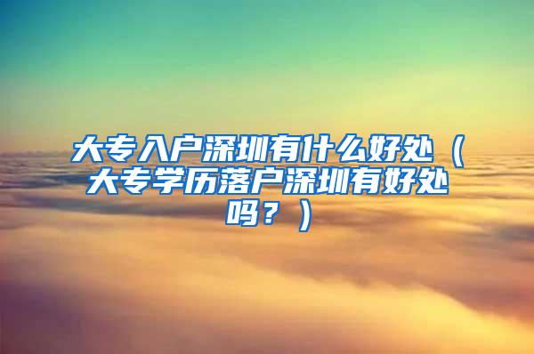 大专入户深圳有什么好处（大专学历落户深圳有好处吗？）