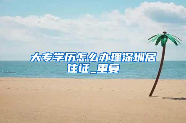 大专学历怎么办理深圳居住证_重复