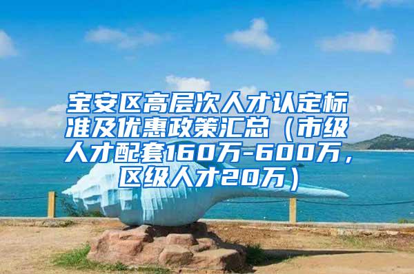 宝安区高层次人才认定标准及优惠政策汇总（市级人才配套160万-600万，区级人才20万）