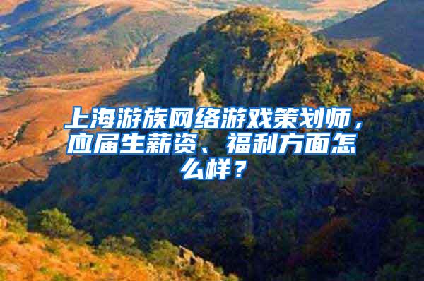 上海游族网络游戏策划师，应届生薪资、福利方面怎么样？