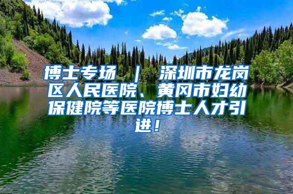 博士专场 ｜ 深圳市龙岗区人民医院、黄冈市妇幼保健院等医院博士人才引进！