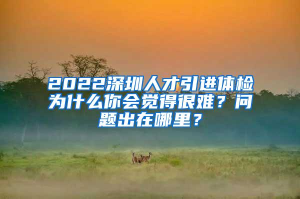 2022深圳人才引进体检为什么你会觉得很难？问题出在哪里？