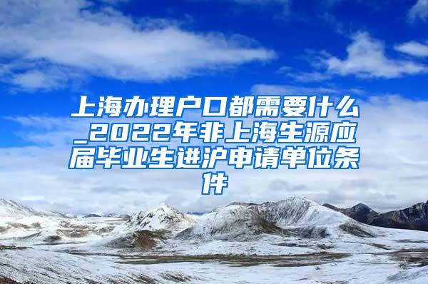 上海办理户口都需要什么_2022年非上海生源应届毕业生进沪申请单位条件