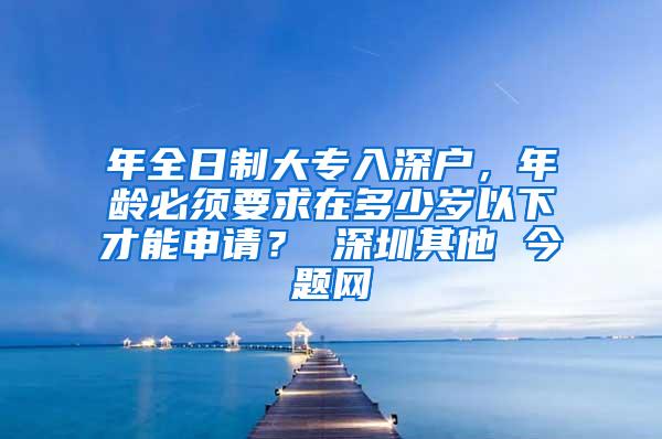 年全日制大专入深户，年龄必须要求在多少岁以下才能申请？ 深圳其他 今题网