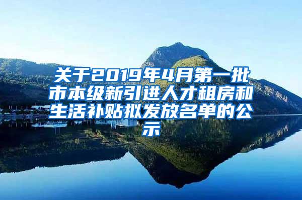 关于2019年4月第一批市本级新引进人才租房和生活补贴拟发放名单的公示