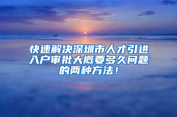 快速解决深圳市人才引进入户审批大概要多久问题的两种方法！