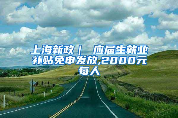 上海新政｜ 应届生就业补贴免申发放,2000元每人