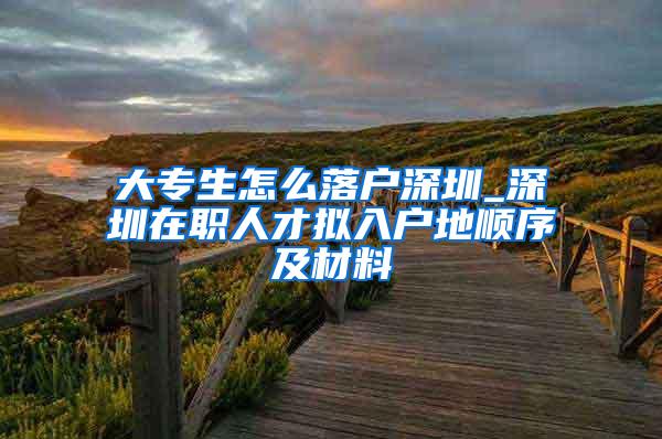 大专生怎么落户深圳_深圳在职人才拟入户地顺序及材料