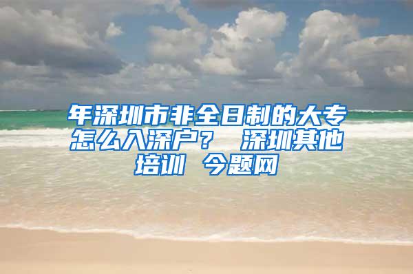 年深圳市非全日制的大专怎么入深户？ 深圳其他培训 今题网