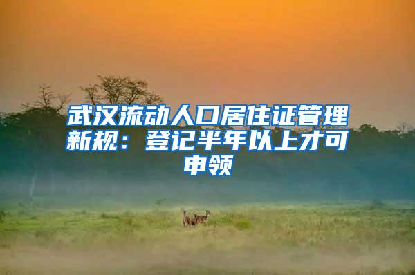 武汉流动人口居住证管理新规：登记半年以上才可申领