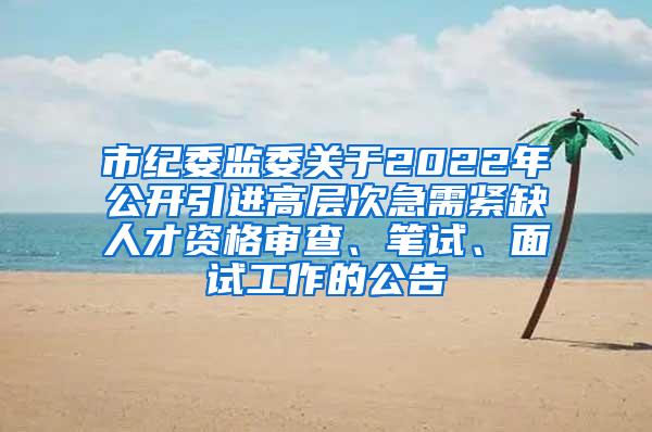 市纪委监委关于2022年公开引进高层次急需紧缺人才资格审查、笔试、面试工作的公告
