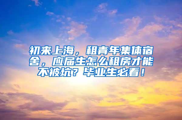 初来上海，租青年集体宿舍，应届生怎么租房才能不被坑？毕业生必看！