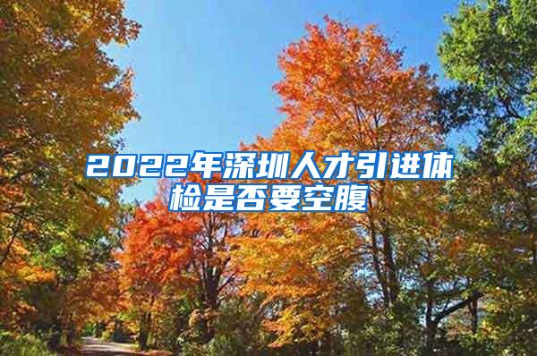 2022年深圳人才引进体检是否要空腹