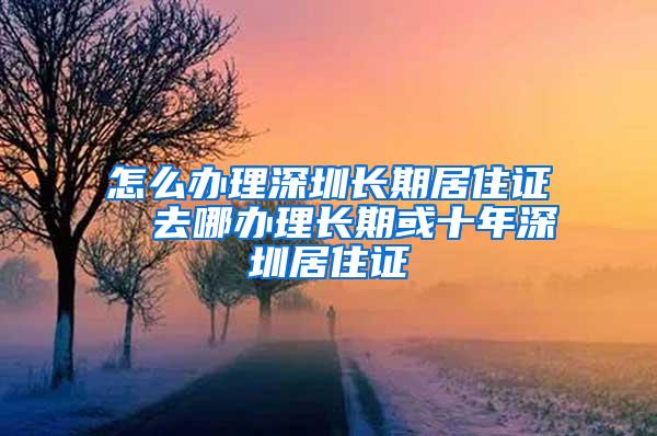 怎么办理深圳长期居住证  去哪办理长期或十年深圳居住证