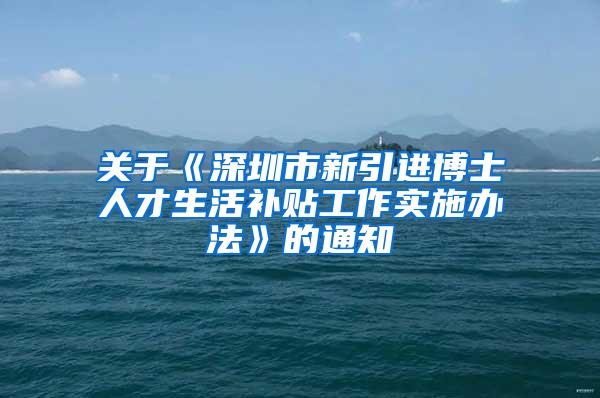关于《深圳市新引进博士人才生活补贴工作实施办法》的通知