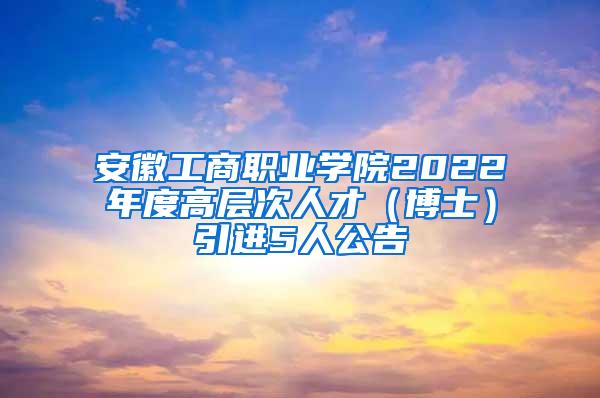 安徽工商职业学院2022年度高层次人才（博士）引进5人公告