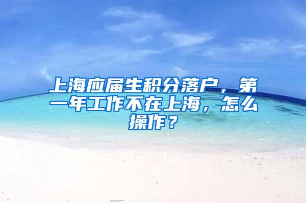 上海应届生积分落户，第一年工作不在上海，怎么操作？