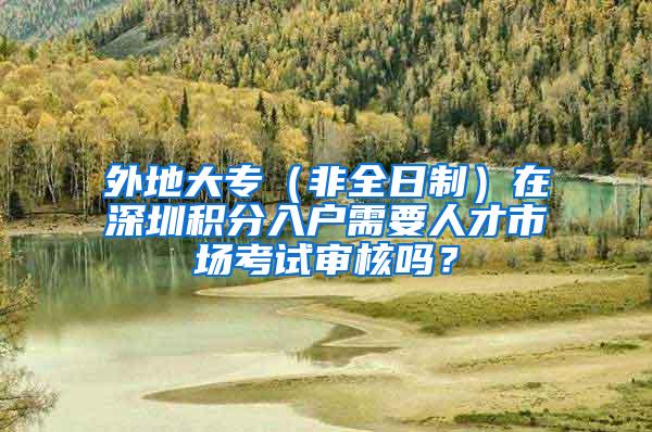 外地大专（非全日制）在深圳积分入户需要人才市场考试审核吗？