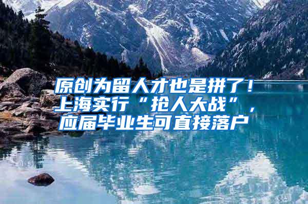原创为留人才也是拼了！上海实行“抢人大战”，应届毕业生可直接落户
