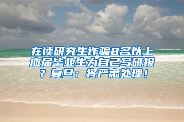 在读研究生诈骗8名以上应届毕业生为自己写研报？复旦：将严肃处理！