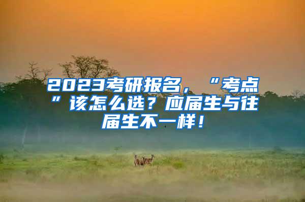 2023考研报名，“考点”该怎么选？应届生与往届生不一样！
