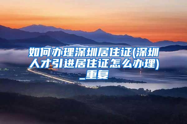 如何办理深圳居住证(深圳人才引进居住证怎么办理)_重复