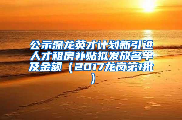 公示深龙英才计划新引进人才租房补贴拟发放名单及金额（2017龙岗第1批）