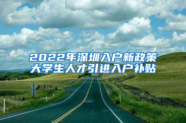 2022年深圳入户新政策大学生人才引进入户补贴