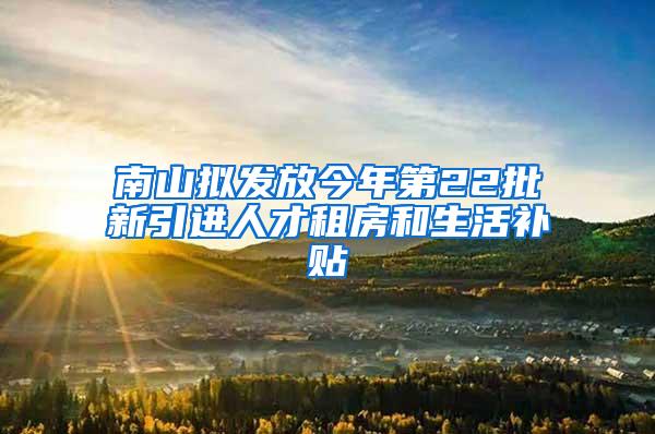 南山拟发放今年第22批新引进人才租房和生活补贴