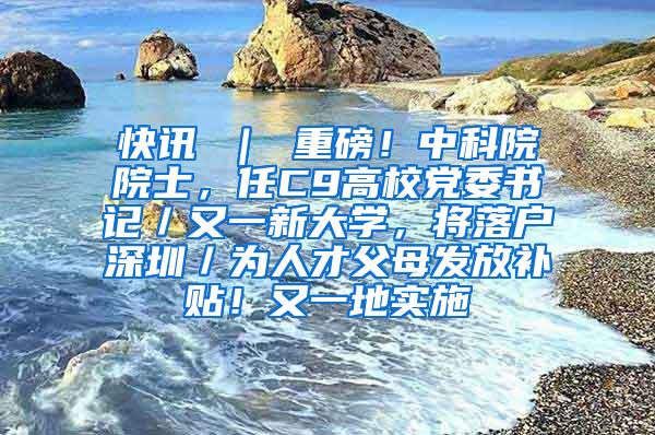 快讯 ｜ 重磅！中科院院士，任C9高校党委书记／又一新大学，将落户深圳／为人才父母发放补贴！又一地实施