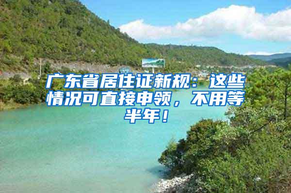 广东省居住证新规：这些情况可直接申领，不用等半年！