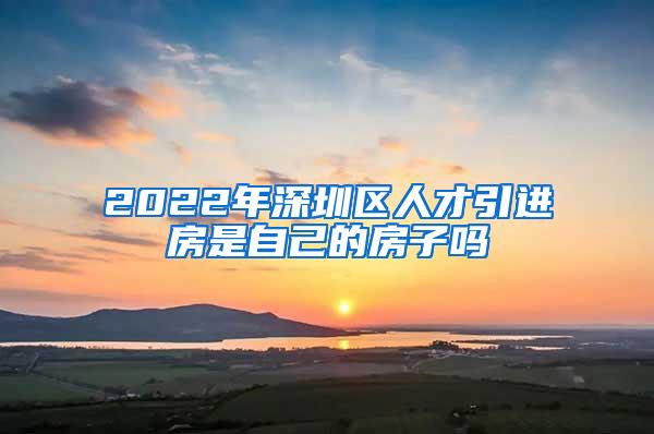 2022年深圳区人才引进房是自己的房子吗