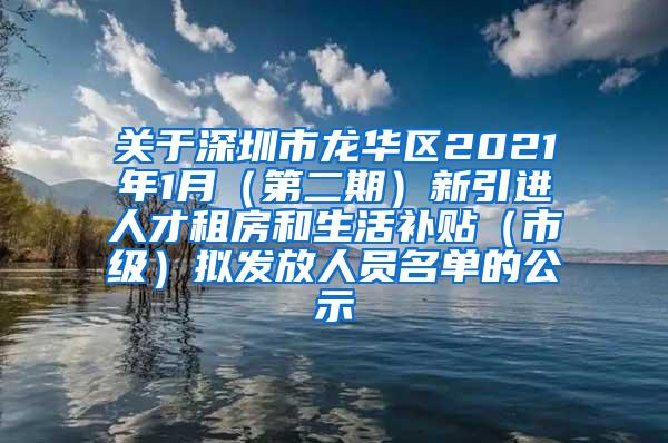 关于深圳市龙华区2021年1月（第二期）新引进人才租房和生活补贴（市级）拟发放人员名单的公示