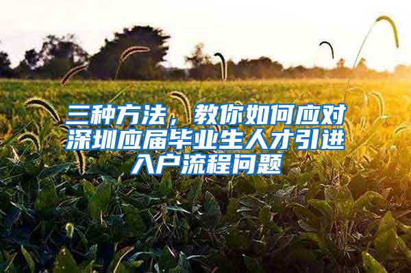 三种方法，教你如何应对深圳应届毕业生人才引进入户流程问题