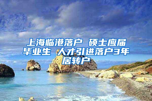 上海临港落户 硕士应届毕业生 人才引进落户3年居转户