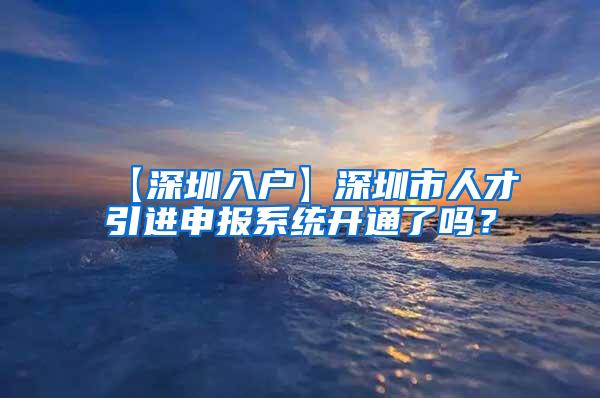 【深圳入户】深圳市人才引进申报系统开通了吗？