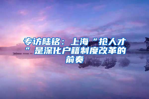 专访陆铭：上海“抢人才”是深化户籍制度改革的前奏