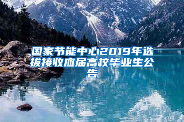 国家节能中心2019年选拔接收应届高校毕业生公告