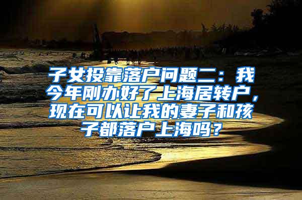 子女投靠落户问题二：我今年刚办好了上海居转户，现在可以让我的妻子和孩子都落户上海吗？