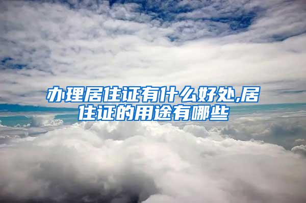办理居住证有什么好处,居住证的用途有哪些