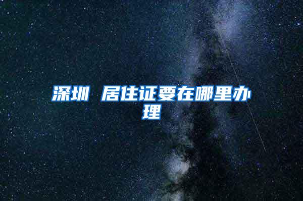深圳 居住证要在哪里办理